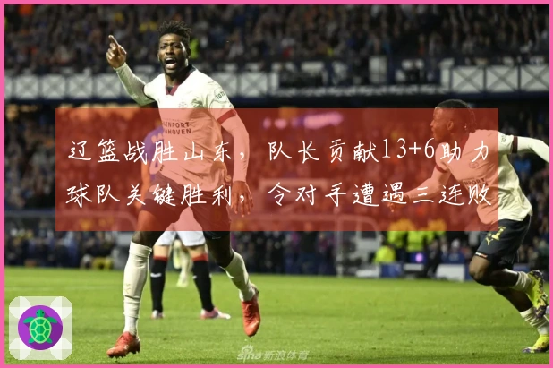 辽篮战胜山东，队长贡献13+6助力球队关键胜利，令对手遭遇三连败