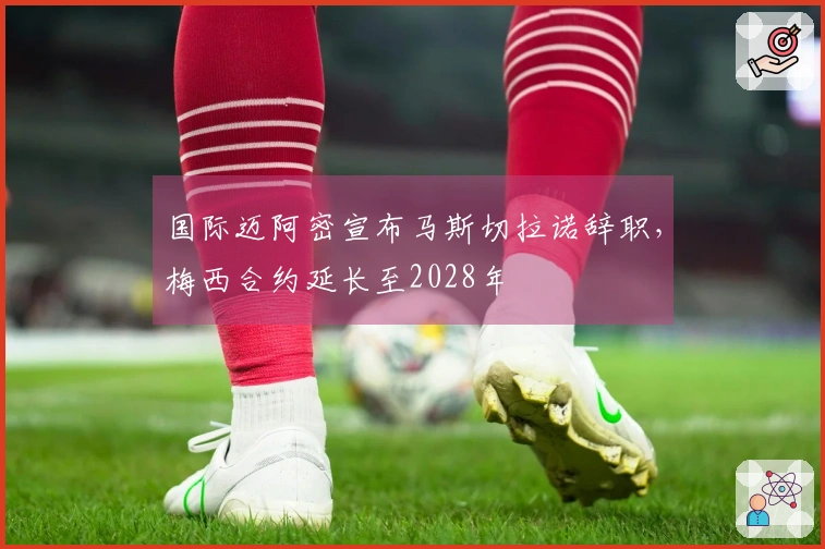 国际迈阿密宣布马斯切拉诺辞职，梅西合约延长至2028年