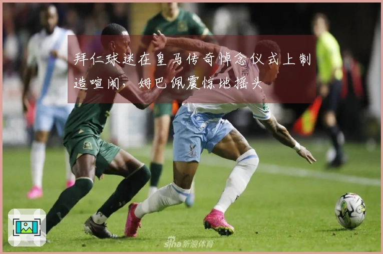 拜仁球迷在皇马传奇悼念仪式上制造喧闹，姆巴佩震惊地摇头