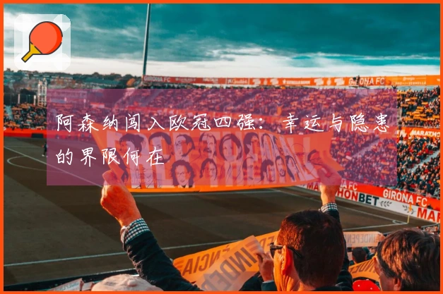 阿森纳闯入欧冠四强：幸运与隐患的界限何在