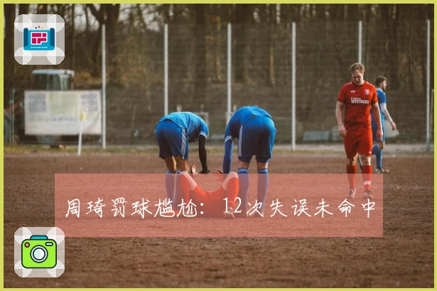 周琦罚球尴尬：12次失误未命中