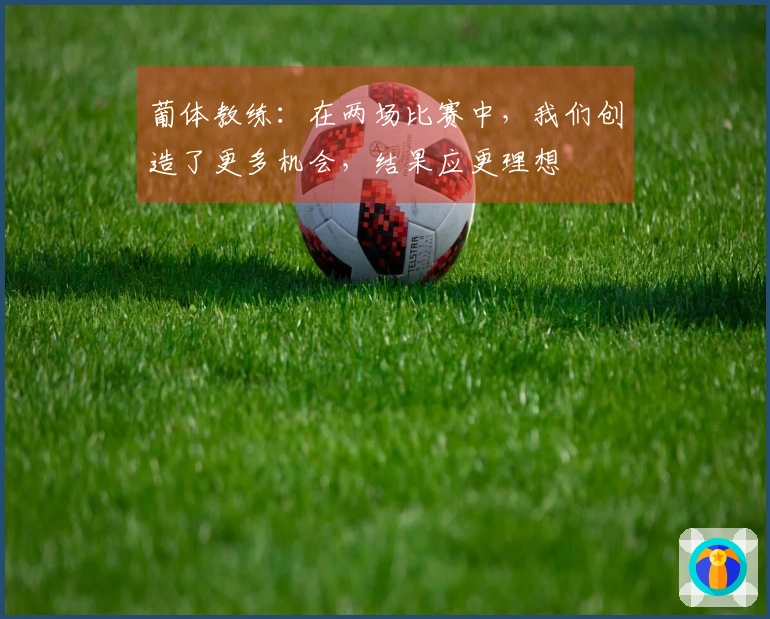 葡体教练：在两场比赛中，我们创造了更多机会，结果应更理想