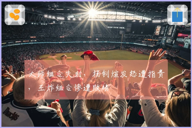 大师组合失利，杨钊煊发怒遭指责，王炸组合惨遭败绩