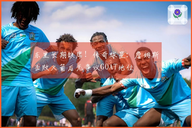 东里长期缺席！传奇球星：詹姆斯击败火箭后无争议GOAT地位