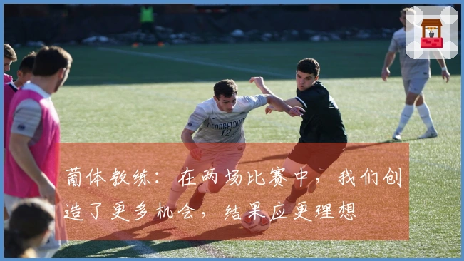 葡体教练：在两场比赛中，我们创造了更多机会，结果应更理想