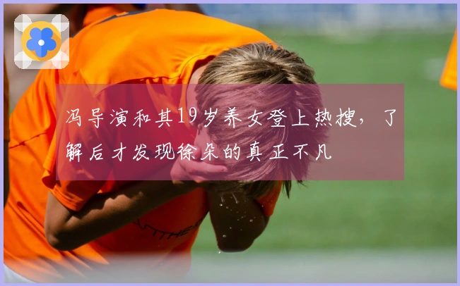 冯导演和其19岁养女登上热搜，了解后才发现徐朵的真正不凡