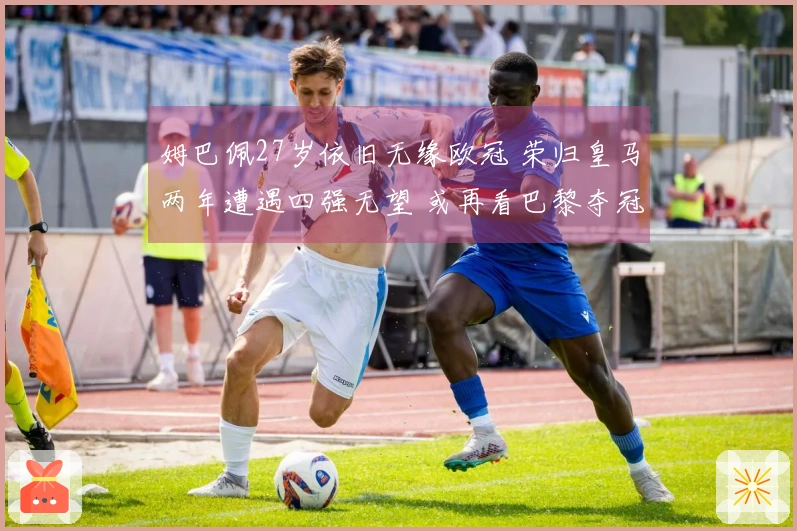 姆巴佩27岁依旧无缘欧冠 荣归皇马两年遭遇四强无望 或再看巴黎夺冠