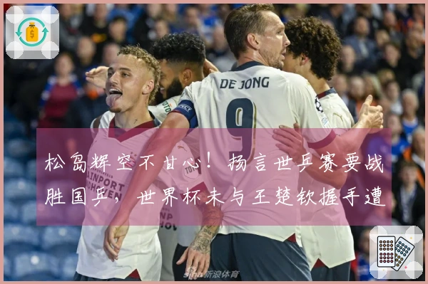 松岛辉空不甘心！扬言世乒赛要战胜国乒，世界杯未与王楚钦握手遭误解