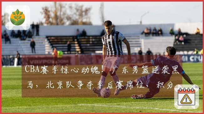 CBA赛季惊心动魄！广东男篮逆袭黑马，北京队争夺季后赛席位，积分榜变化解析