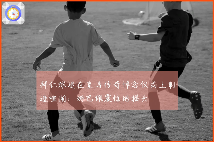 拜仁球迷在皇马传奇悼念仪式上制造喧闹，姆巴佩震惊地摇头