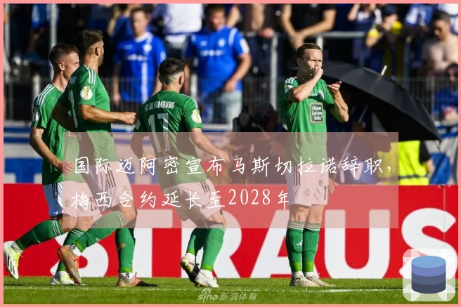 国际迈阿密宣布马斯切拉诺辞职，梅西合约延长至2028年