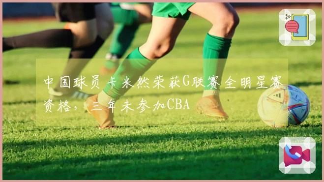 中国球员卡米然荣获G联赛全明星赛资格，三年未参加CBA