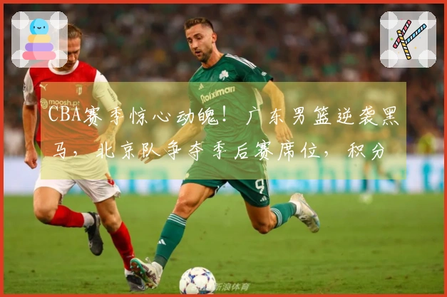 CBA赛季惊心动魄！广东男篮逆袭黑马，北京队争夺季后赛席位，积分榜变化解析