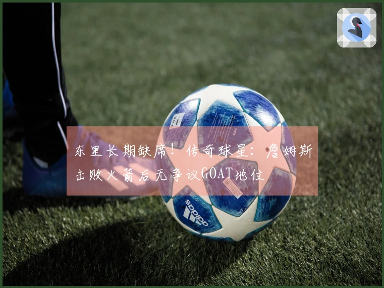 东里长期缺席！传奇球星：詹姆斯击败火箭后无争议GOAT地位