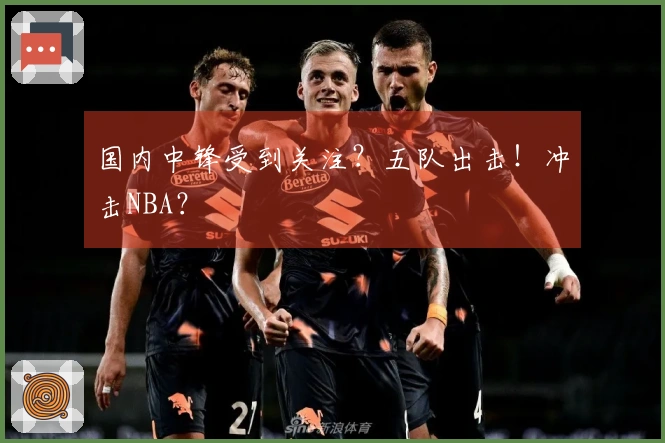 国内中锋受到关注？五队出击！冲击NBA？